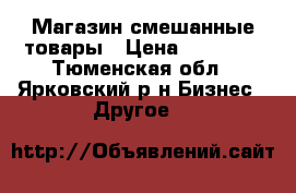 Магазин смешанные товары › Цена ­ 25 000 - Тюменская обл., Ярковский р-н Бизнес » Другое   
